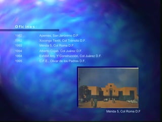 Oficinas: 1992 Apemex, San Jerónimo D.F. 1992 Xocongo Textil, Col Tránsito D.F. 1993 Mérida 5, Col Roma D.F . 1994 Alberto Cojab, Col Juárez D.F. 1994 Exhibit Arq. Y Construcción, Col Juárez D.F. 1995 C.F.E., Olivar de los Padres D.F. Mérida 5, Col Roma D.F 