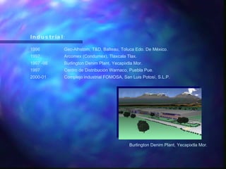 Industrial: 1996 Gec-Alhstom, T&D, Balteau, Toluca Edo. De México. 1997 Arcomex (Condumex), Tlaxcala Tlax. 1997 -98 Burlington Denim Plant, Yecapixtla Mor. 1997 Centro de Distribución Warnaco, Puebla Pue. 2000-01 Complejo industrial FOMOSA, San Luis Potosí, S.L.P. Burlington Denim Plant, Yecapixtla Mor. 