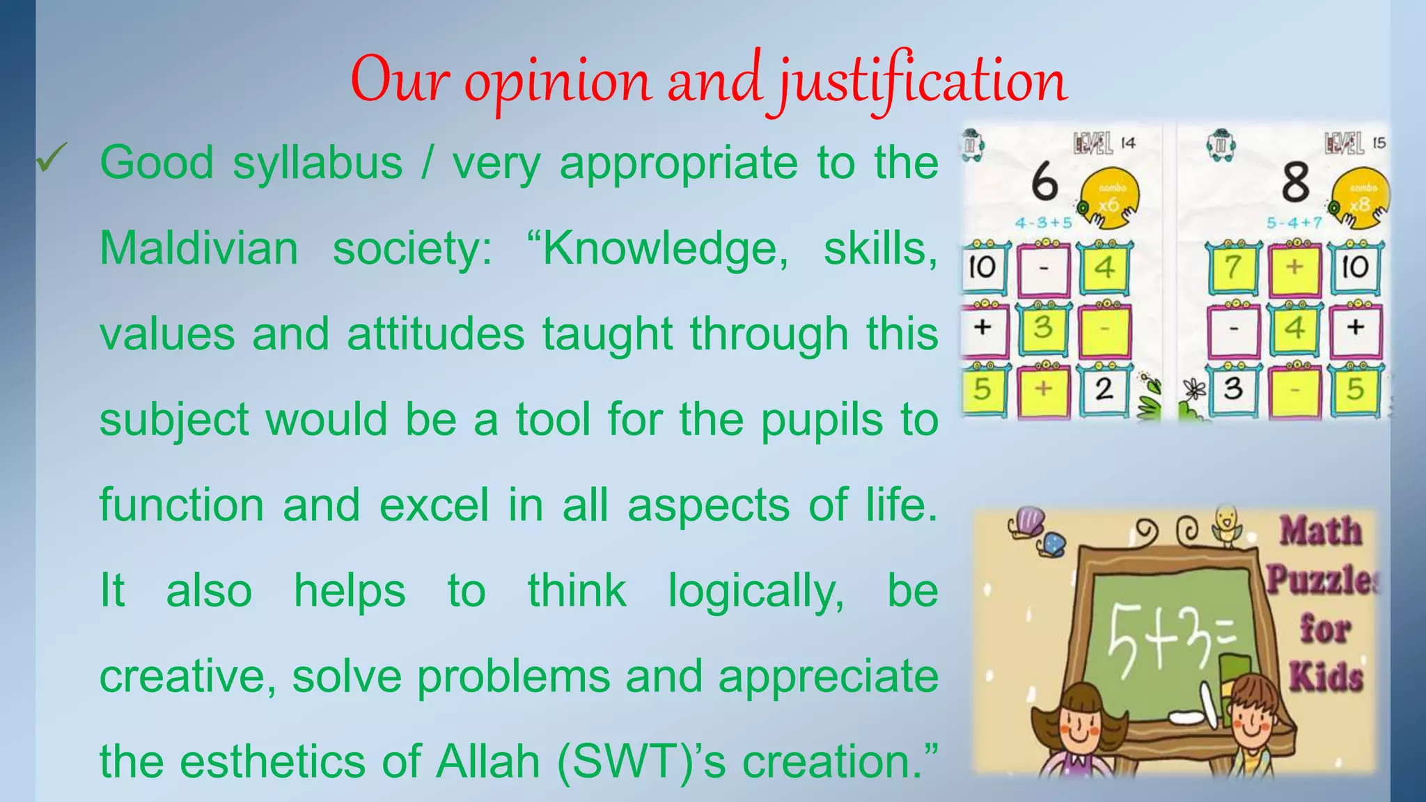 Our opinion and justification 
 Good syllabus / very appropriate to the 
Maldivian society: “Knowledge, skills, 
values and attitudes taught through this 
subject would be a tool for the pupils to 
function and excel in all aspects of life. 
It also helps to think logically, be 
creative, solve problems and appreciate 
the esthetics of Allah (SWT)’s creation.” 
 