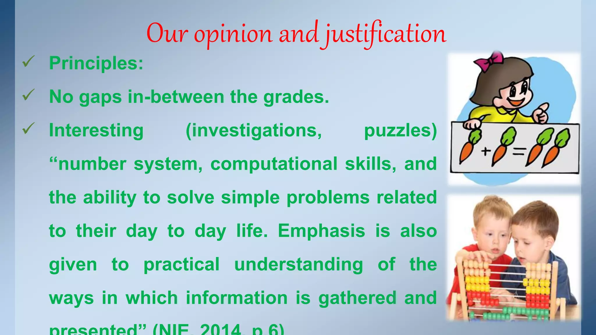Our opinion and justification 
 Principles: 
 No gaps in-between the grades. 
 Interesting (investigations, puzzles) 
“number system, computational skills, and 
the ability to solve simple problems related 
to their day to day life. Emphasis is also 
given to practical understanding of the 
ways in which information is gathered and 
presented” (NIE, 2014, p.6) 
 
