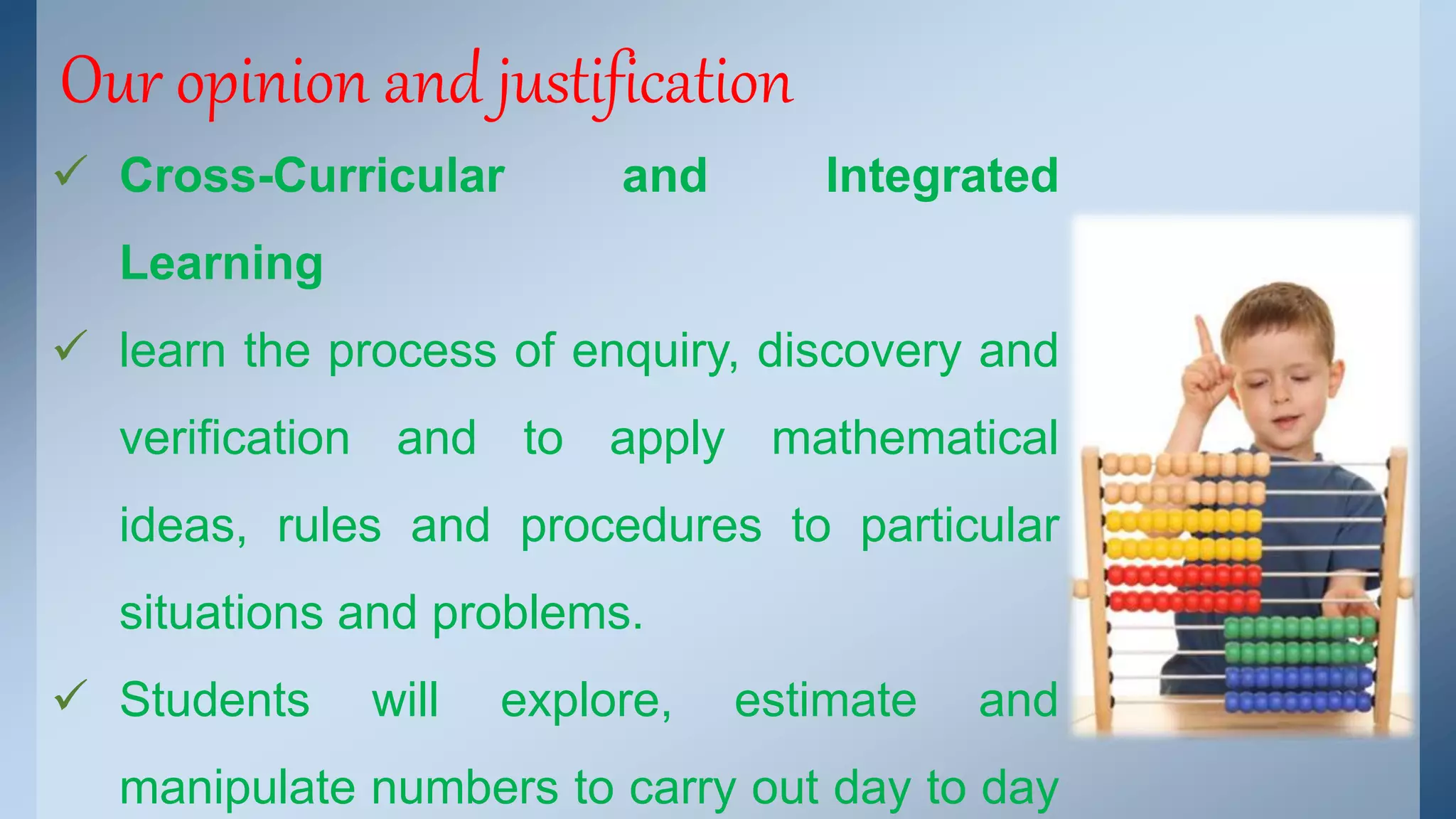 Our opinion and justification 
 Cross-Curricular and Integrated 
Learning 
 learn the process of enquiry, discovery and 
verification and to apply mathematical 
ideas, rules and procedures to particular 
situations and problems. 
 Students will explore, estimate and 
manipulate numbers to carry out day to day 
 