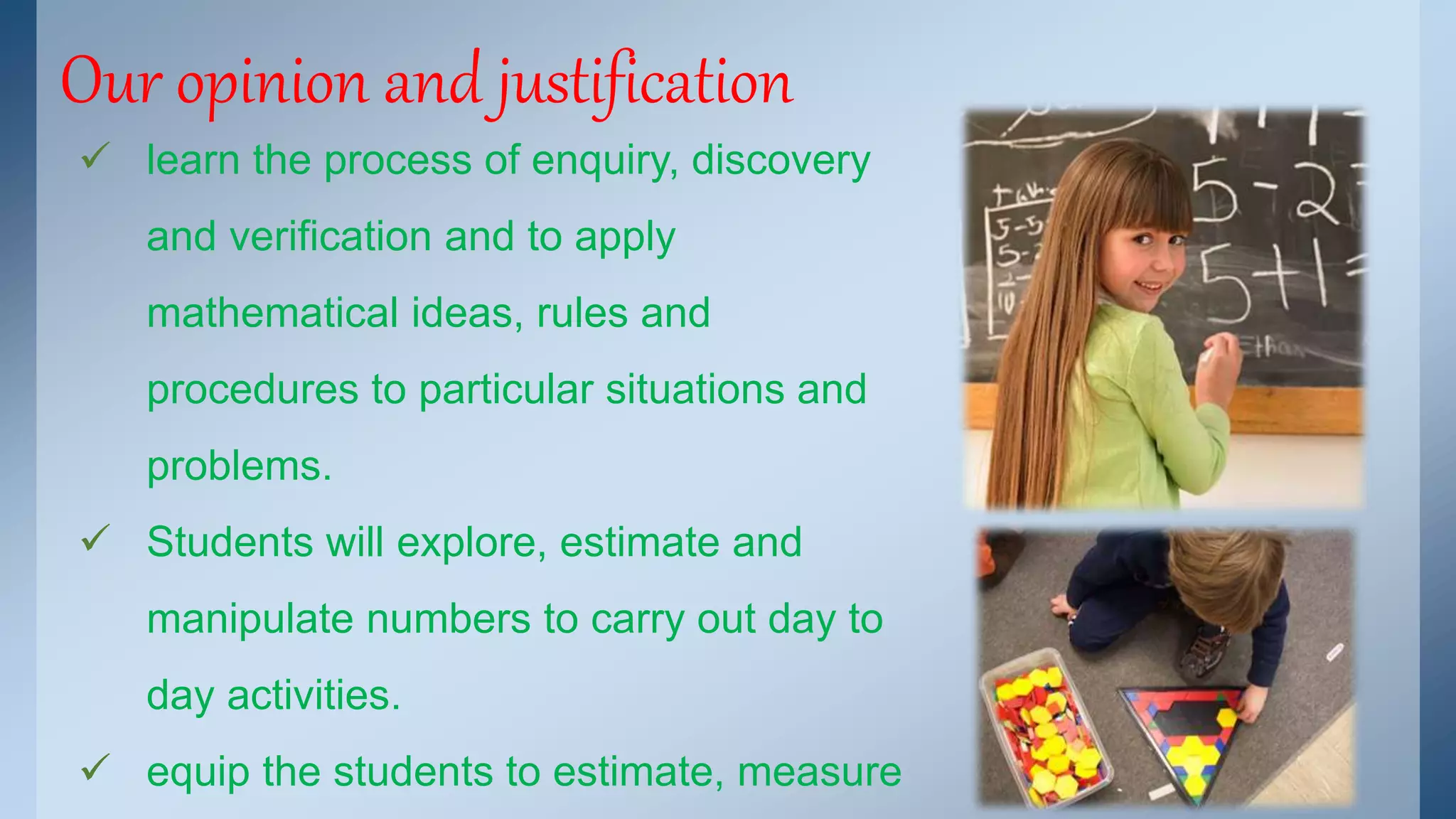 Our opinion and justification 
 learn the process of enquiry, discovery 
and verification and to apply 
mathematical ideas, rules and 
procedures to particular situations and 
problems. 
 Students will explore, estimate and 
manipulate numbers to carry out day to 
day activities. 
 equip the students to estimate, measure 
 