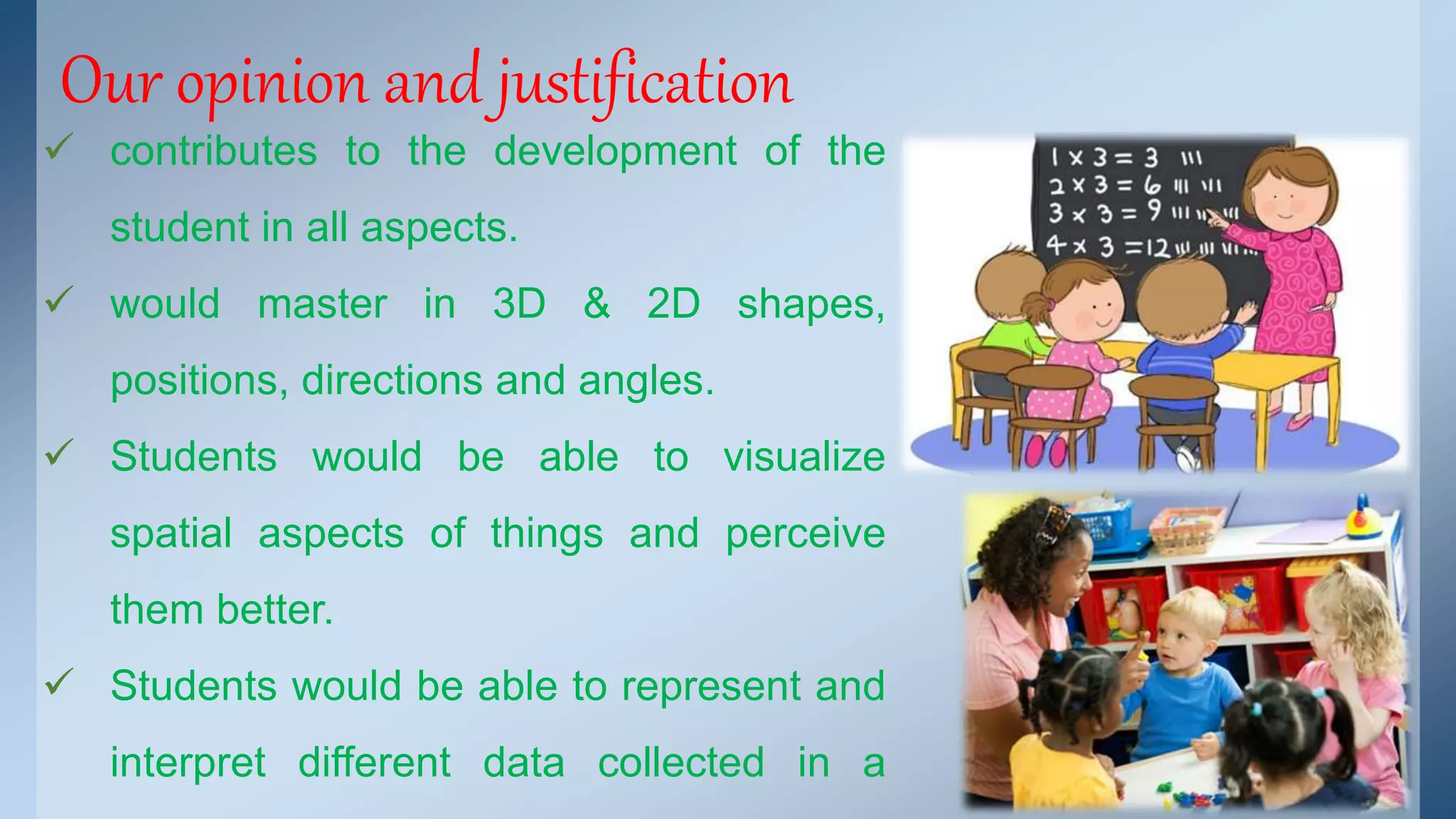 Our opinion and justification 
 contributes to the development of the 
student in all aspects. 
 would master in 3D & 2D shapes, 
positions, directions and angles. 
 Students would be able to visualize 
spatial aspects of things and perceive 
them better. 
 Students would be able to represent and 
interpret different data collected in a 
 