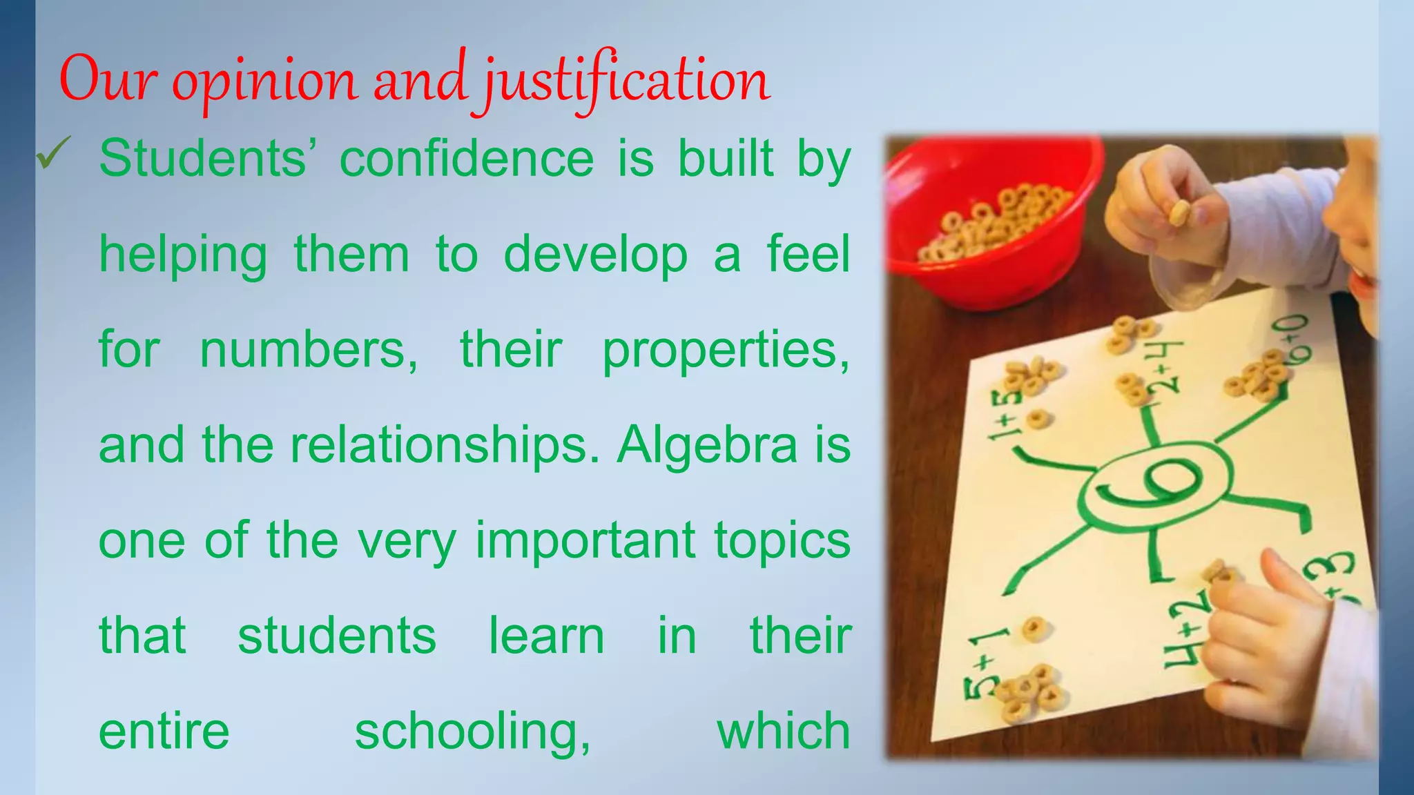 Our opinion and justification 
 Students’ confidence is built by 
helping them to develop a feel 
for numbers, their properties, 
and the relationships. Algebra is 
one of the very important topics 
that students learn in their 
entire schooling, which 
 