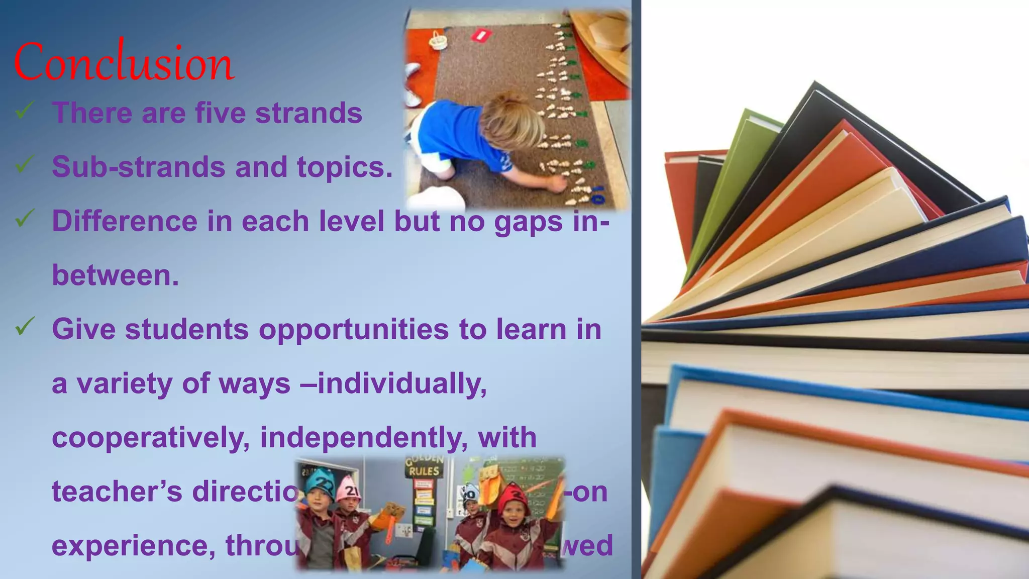 Conclusion 
 There are five strands 
 Sub-strands and topics. 
 Difference in each level but no gaps in-between. 
 Give students opportunities to learn in 
a variety of ways –individually, 
cooperatively, independently, with 
teacher’s direction, through hands-on 
experience, through examples followed 
 