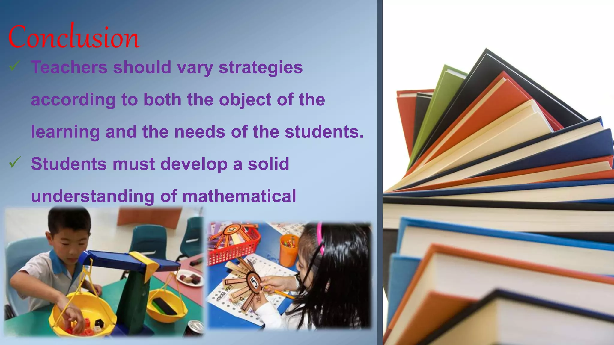 Conclusion 
 Teachers should vary strategies 
according to both the object of the 
learning and the needs of the students. 
 Students must develop a solid 
understanding of mathematical 
concepts. 
 