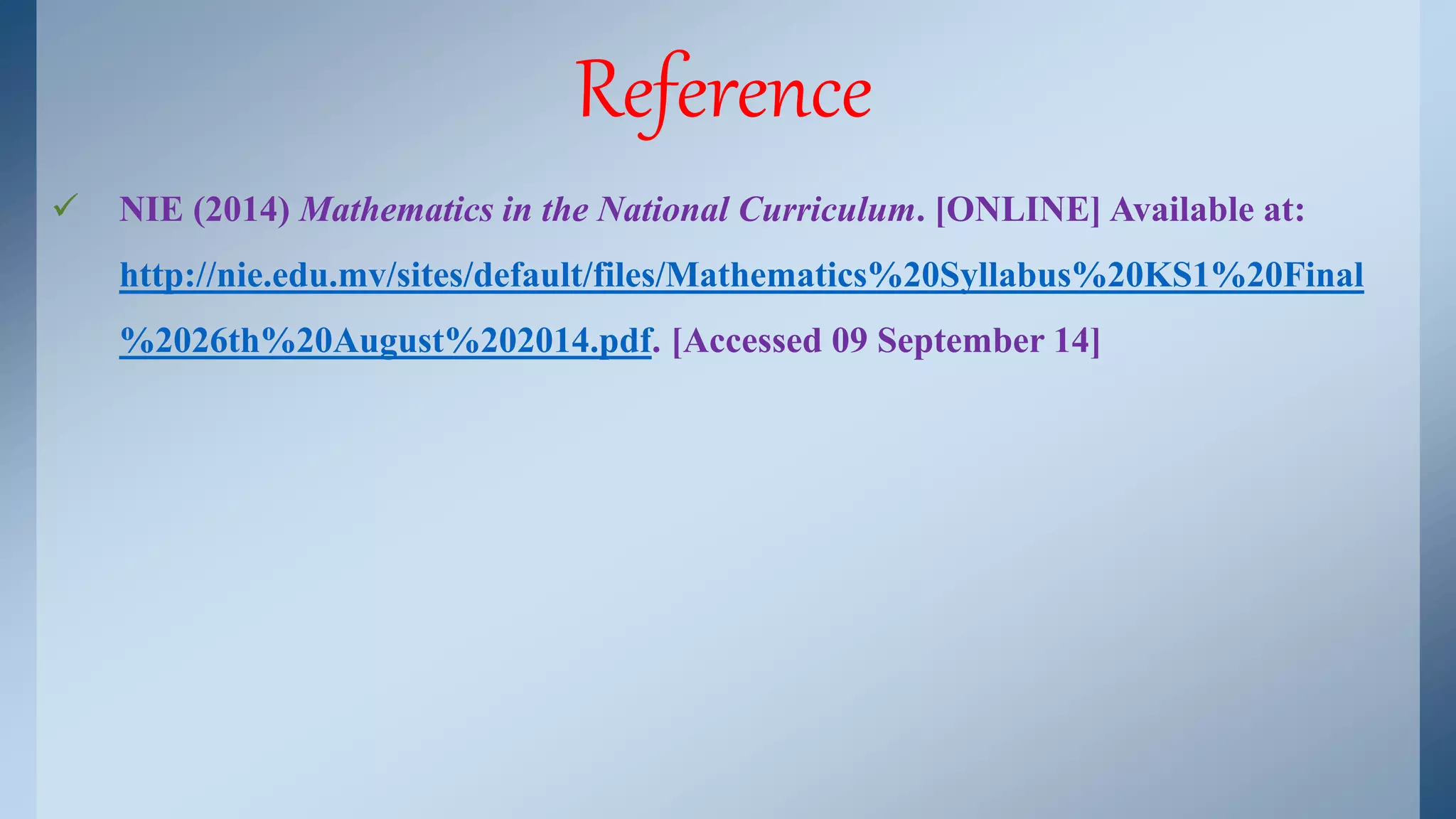 Reference 
 NIE (2014) Mathematics in the National Curriculum. [ONLINE] Available at: 
http://nie.edu.mv/sites/default/files/Mathematics%20Syllabus%20KS1%20Final 
%2026th%20August%202014.pdf. [Accessed 09 September 14] 
 