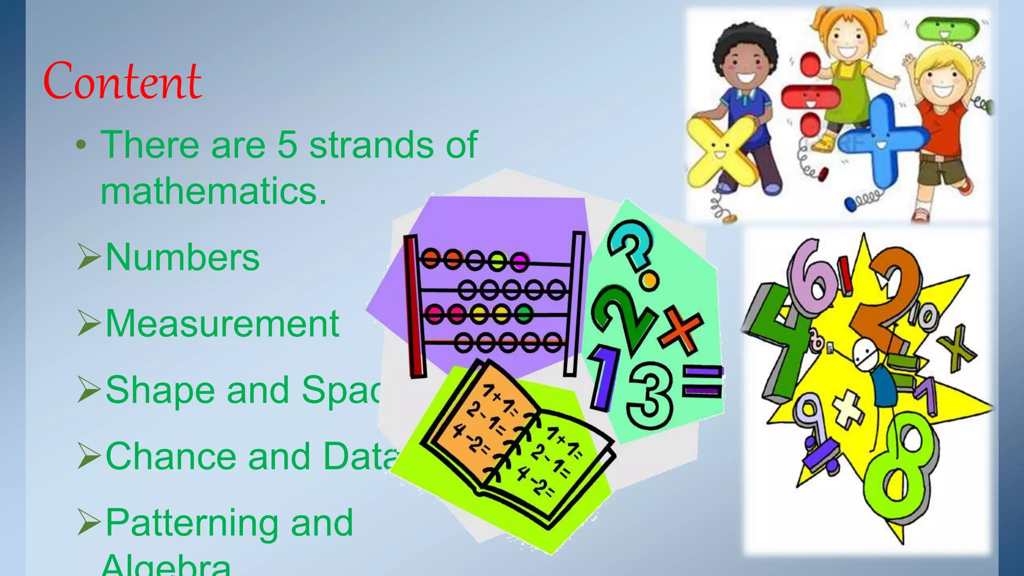 Content 
• There are 5 strands of 
mathematics. 
Numbers 
Measurement 
Shape and Space 
Chance and Data 
Patterning and 
Algebra 
 
