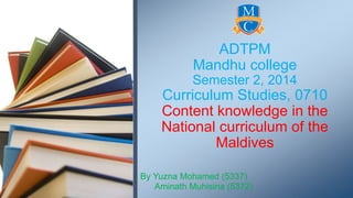 ADTPM 
Mandhu college 
Semester 2, 2014 
Curriculum Studies, 0710 
Content knowledge in the 
National curriculum of the 
Maldives 
By Yuzna Mohamed (5337) 
Aminath Muhisina (5372) 
 
