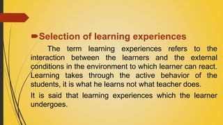 Selection of learning experiences
The term learning experiences refers to the
interaction between the learners and the external
conditions in the environment to which learner can react.
Learning takes through the active behavior of the
students, it is what he learns not what teacher does.
It is said that learning experiences which the learner
undergoes.
 