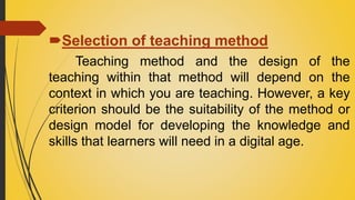 Selection of teaching method
Teaching method and the design of the
teaching within that method will depend on the
context in which you are teaching. However, a key
criterion should be the suitability of the method or
design model for developing the knowledge and
skills that learners will need in a digital age.
 