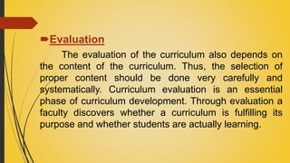 Evaluation
The evaluation of the curriculum also depends on
the content of the curriculum. Thus, the selection of
proper content should be done very carefully and
systematically. Curriculum evaluation is an essential
phase of curriculum development. Through evaluation a
faculty discovers whether a curriculum is fulfilling its
purpose and whether students are actually learning.
 