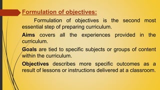 Formulation of objectives:
Formulation of objectives is the second most
essential step of preparing curriculum.
Aims covers all the experiences provided in the
curriculum.
Goals are tied to specific subjects or groups of content
within the curriculum.
Objectives describes more specific outcomes as a
result of lessons or instructions delivered at a classroom.
 