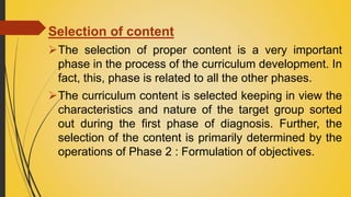Selection of content
The selection of proper content is a very important
phase in the process of the curriculum development. In
fact, this, phase is related to all the other phases.
The curriculum content is selected keeping in view the
characteristics and nature of the target group sorted
out during the first phase of diagnosis. Further, the
selection of the content is primarily determined by the
operations of Phase 2 : Formulation of objectives.
 