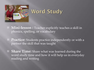 Mini-lesson :   Teacher explicitly teaches a skill in phonics, spelling, or vocabulary Practice:  Students practice independently or with a partner the skill that was taught Share Time:  Share what was learned during the word study time and how it will help us in everyday reading and writing 