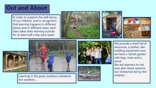 We provide a shed full of
resources, a shelter, den
building equipment and
we have a ‘secret garden’
with logs, trees and a
pond.
We ask teachers to not
over plan these sessions,
but instead be led by the
children.
Out and About
In order to support the well-being
of our children, and in recognition
that learning happens in different
places and in different ways, each
class takes their learning outside
for at least half a day each week.
Learning in the great outdoors (whatever
the weather)…
 