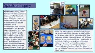Spirals of Inquiry
Whilst the teachers meet with individual classes
the remaining children complete a range of child
led activities. Over the last two years these have
developed and we have reflected on and adapted
activities to suit particular cohorts. An example of
a successful activity is that of year six children
planning a PE lesson for year one children.
Following this session they deliver the lesson in
pairs to groups of children, and assess the progress
that is made.
Spirals Week: During termly
Spirals week teachers are able
to spend half an hour with
every child in their class to
talk through learning journals
and asking specific spirals
questions. These
conversations allow teachers
to understand the strengths
and needs of each child more
deeply, to identify specific
barriers to learning, and to
adapt teaching to support
children. It allows teachers to
check whether previous
adaptations have supported
children’s learning journeys
and to reflect on next steps.
 