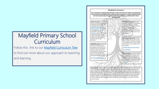 Mayfield Primary School
Curriculum
Follow this link to our Mayfield Curriculum Tree
to find out more about our approach to teaching
and learning.
 
