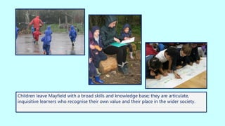 Children leave Mayfield with a broad skills and knowledge base; they are articulate,
inquisitive learners who recognise their own value and their place in the wider society.
 