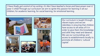 ‘I have finally got control of my writing, it’s like I have leashed a horse and have power over it.’
(year 5 child) Through our curriculum we aim to ignite this passion for learning in all our
children; for academic learning, for social learning, for emotional learning.
Our curriculum is taught through
vibrant topics and we are
relentless in ensuring that children
have access to all areas of it in
order to give them the knowledge
and skills they need and deserve.
We use our surroundings and
access to establishments locally to
promote all children’s ‘cultural
capital’.
 