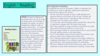 English - Reading Our Approach to Reading
At Mayfield we strive to empower children to develop the
confidence to read for pleasure. Reading for pleasure is
promoted throughout the school.
• We are fortunate enough to have a well-stocked and
spacious library at the heart of the school. Families are
welcome to share books in the library after school on
Tuesdays and Thursdays until 4.30pm.
• Y2 to Y6 have special reading areas outside their classrooms
to help them engage with the books they enjoy.
• Each class explores a range of authors and genres through
class books shared by teachers in story time.
• We encourage children to recommend books to one another
through reading sessions and assemblies.
• From Y1 all children have a book buddy from another year
group to share their reading and writing with.
• Our “reading superheroes” scheme encourages children to
challenge themselves to try different types of books to earn
special bronze, silver, gold and platinum wristbands.
• We love celebrating World Book Day every year, and also
celebrate a whole week dedicated to reading in book week.
VIPERS: To teach reading and
comprehension we use a range
of quality texts and activities to
engage and inspire, as well as
developing children’s skills as
readers and writers. To support
the teaching and learning of
the reading content domains
laid out in the National
Curriculum, we have adopted
the reading VIPERS from “The
Literacy Shed”. VIPERS covers
the key comprehension skills
that are taught in both Key
Stage 1 and 2. They enrich
reading skills and learning
across the curriculum.
 