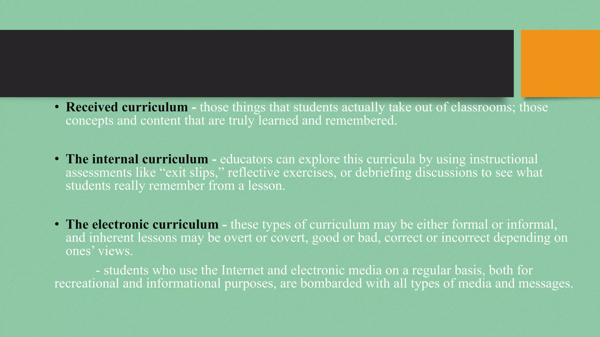 • Received curriculum - those things that students actually take out of classrooms; those
concepts and content that are truly learned and remembered.
• The internal curriculum - educators can explore this curricula by using instructional
assessments like “exit slips,” reflective exercises, or debriefing discussions to see what
students really remember from a lesson.
• The electronic curriculum - these types of curriculum may be either formal or informal,
and inherent lessons may be overt or covert, good or bad, correct or incorrect depending on
ones’ views.
- students who use the Internet and electronic media on a regular basis, both for
recreational and informational purposes, are bombarded with all types of media and messages.
 