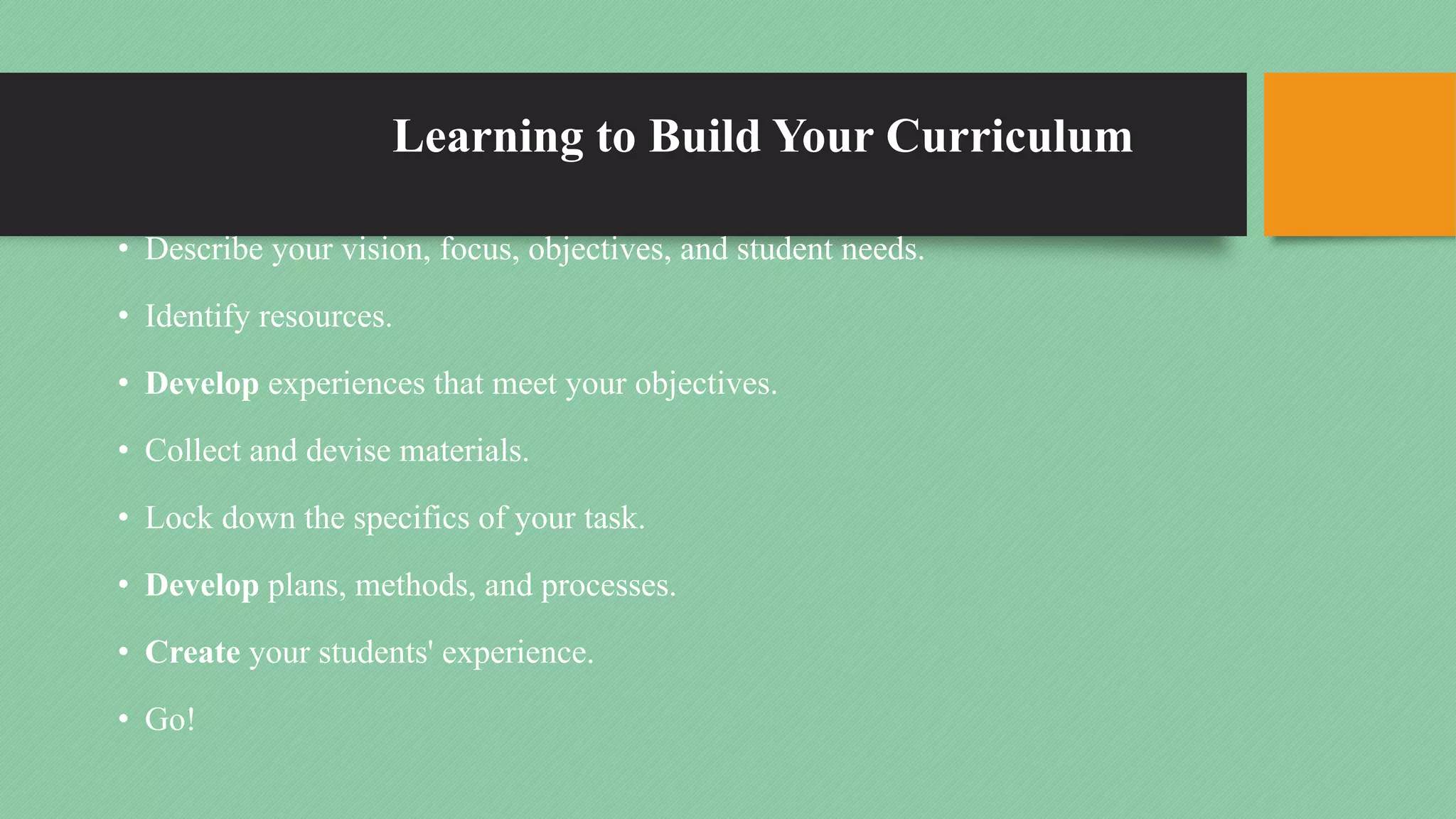 Learning to Build Your Curriculum
• Describe your vision, focus, objectives, and student needs.
• Identify resources.
• Develop experiences that meet your objectives.
• Collect and devise materials.
• Lock down the specifics of your task.
• Develop plans, methods, and processes.
• Create your students' experience.
• Go!
 