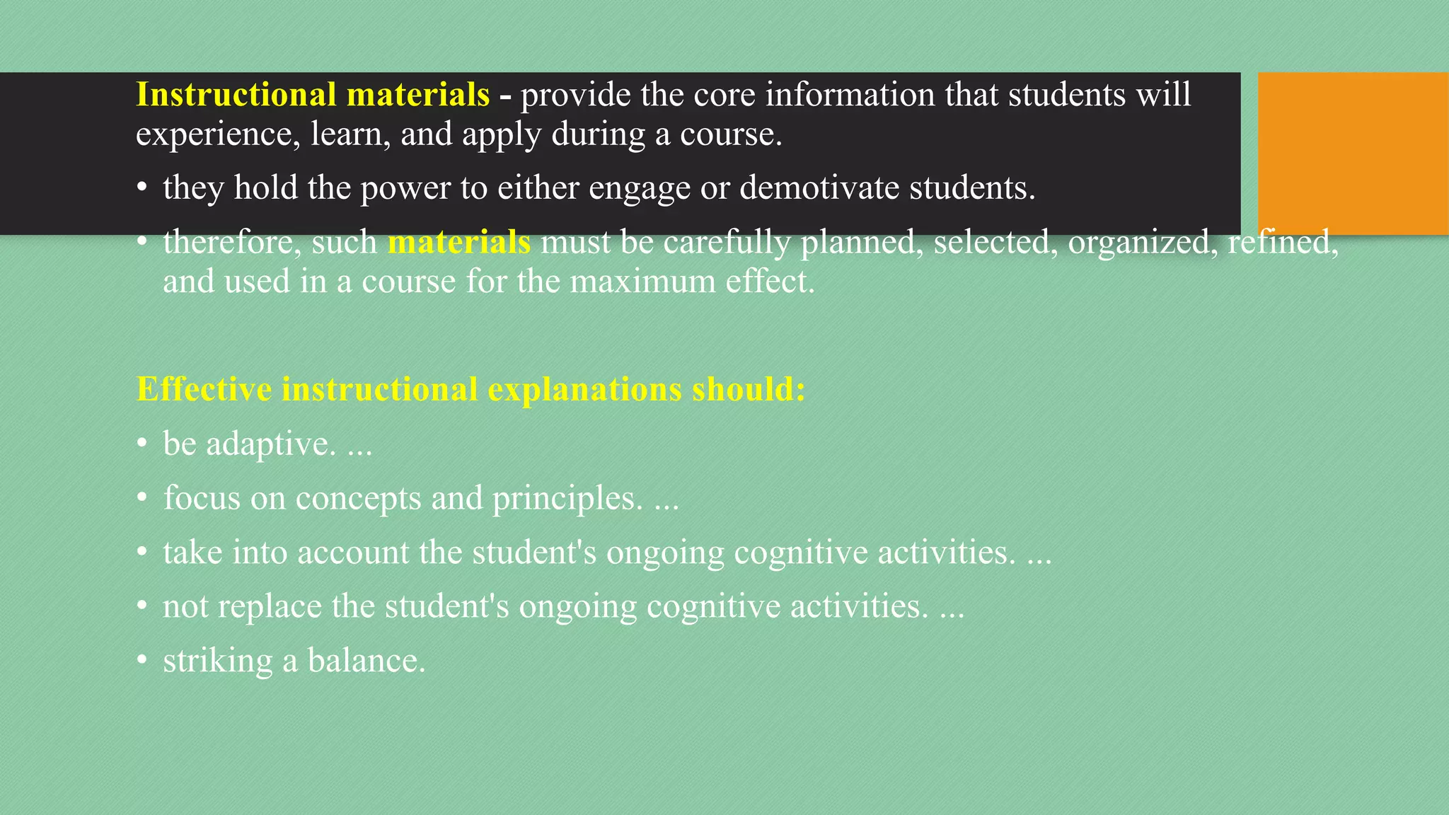 Instructional materials - provide the core information that students will
experience, learn, and apply during a course.
• they hold the power to either engage or demotivate students.
• therefore, such materials must be carefully planned, selected, organized, refined,
and used in a course for the maximum effect.
Effective instructional explanations should:
• be adaptive. ...
• focus on concepts and principles. ...
• take into account the student's ongoing cognitive activities. ...
• not replace the student's ongoing cognitive activities. ...
• striking a balance.
 