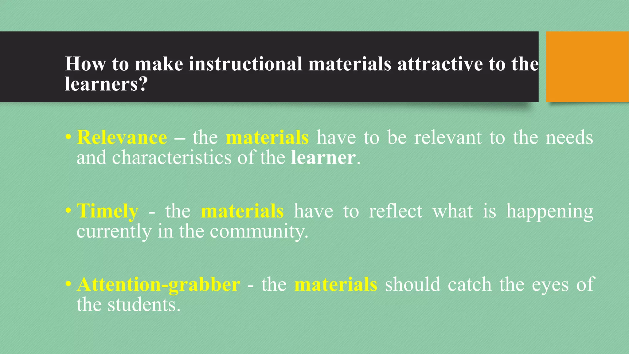 How to make instructional materials attractive to the
learners?
• Relevance – the materials have to be relevant to the needs
and characteristics of the learner.
• Timely - the materials have to reflect what is happening
currently in the community.
• Attention-grabber - the materials should catch the eyes of
the students.
 
