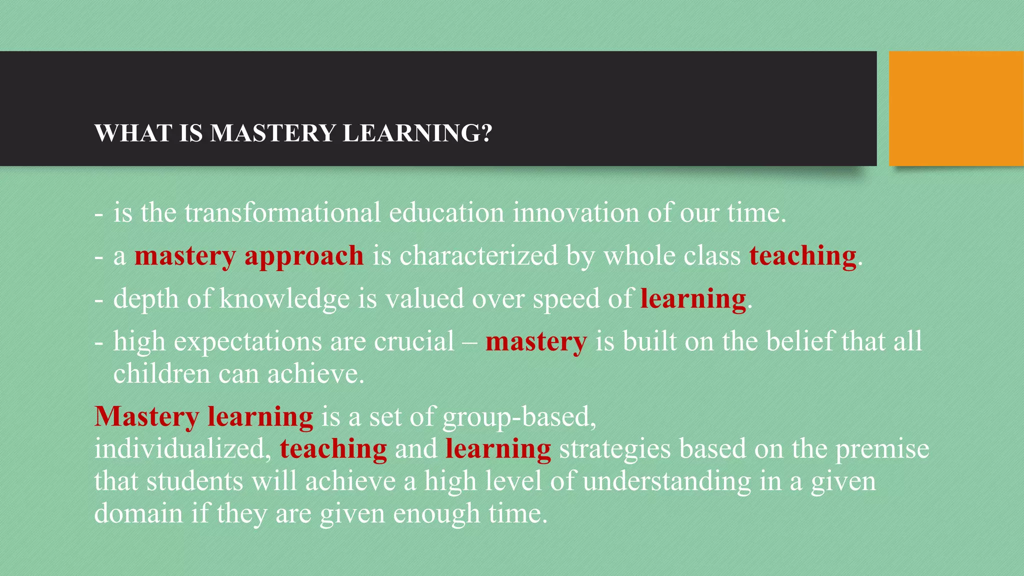 WHAT IS MASTERY LEARNING?
- is the transformational education innovation of our time.
- a mastery approach is characterized by whole class teaching.
- depth of knowledge is valued over speed of learning.
- high expectations are crucial – mastery is built on the belief that all
children can achieve.
Mastery learning is a set of group-based,
individualized, teaching and learning strategies based on the premise
that students will achieve a high level of understanding in a given
domain if they are given enough time.
 