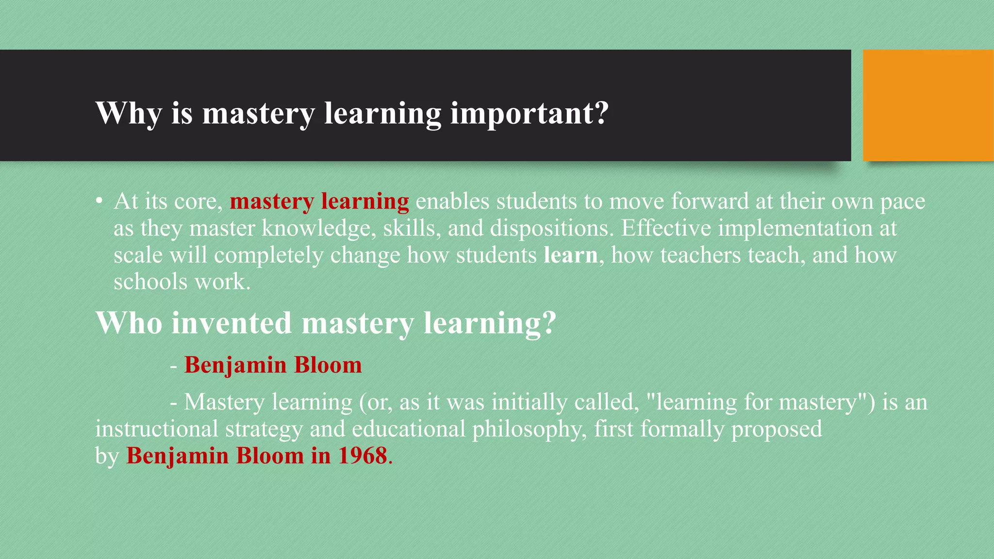 Why is mastery learning important?
• At its core, mastery learning enables students to move forward at their own pace
as they master knowledge, skills, and dispositions. Effective implementation at
scale will completely change how students learn, how teachers teach, and how
schools work.
Who invented mastery learning?
- Benjamin Bloom
- Mastery learning (or, as it was initially called, "learning for mastery") is an
instructional strategy and educational philosophy, first formally proposed
by Benjamin Bloom in 1968.
 