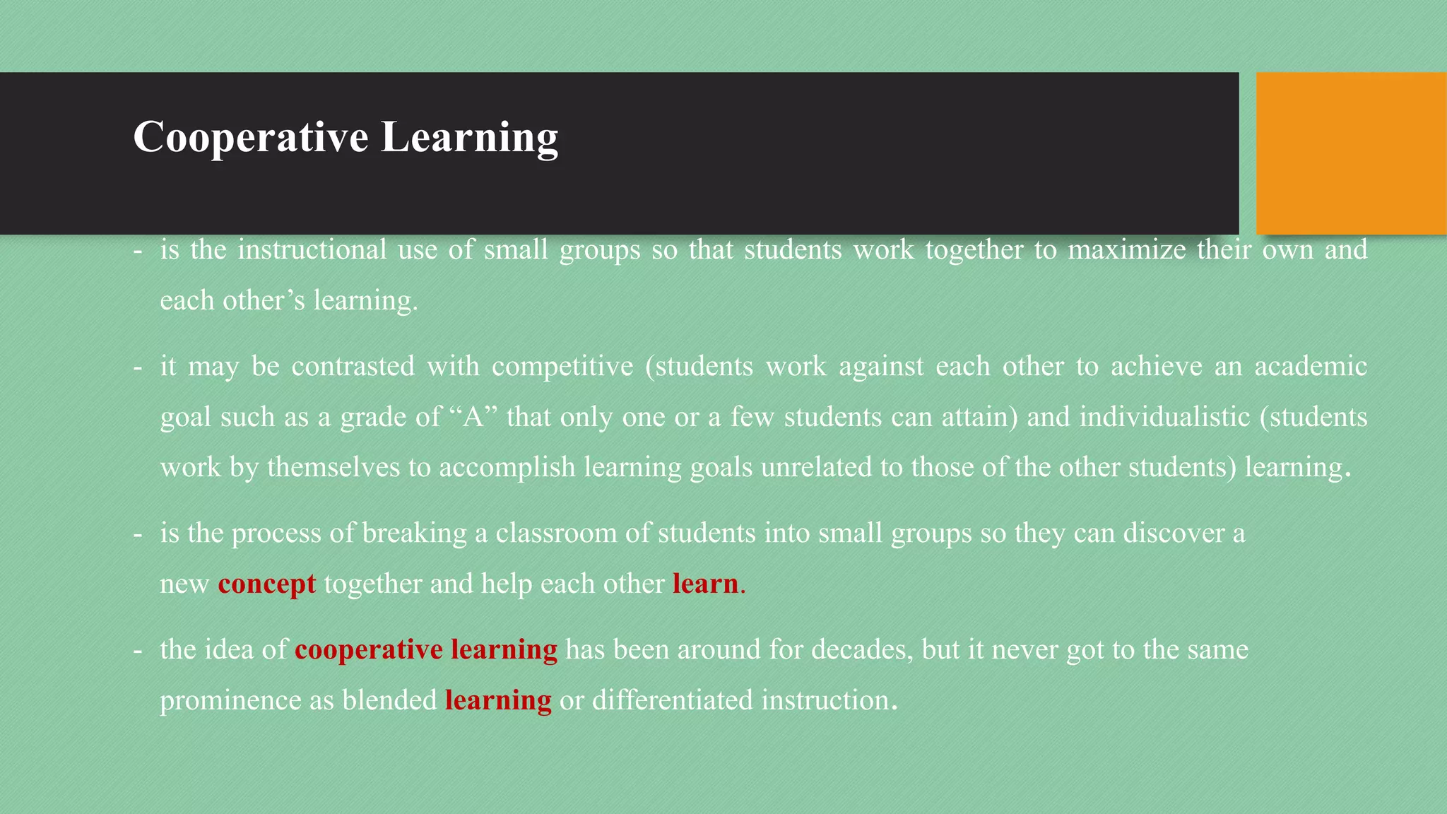 Cooperative Learning
- is the instructional use of small groups so that students work together to maximize their own and
each other’s learning.
- it may be contrasted with competitive (students work against each other to achieve an academic
goal such as a grade of “A” that only one or a few students can attain) and individualistic (students
work by themselves to accomplish learning goals unrelated to those of the other students) learning.
- is the process of breaking a classroom of students into small groups so they can discover a
new concept together and help each other learn.
- the idea of cooperative learning has been around for decades, but it never got to the same
prominence as blended learning or differentiated instruction.
 