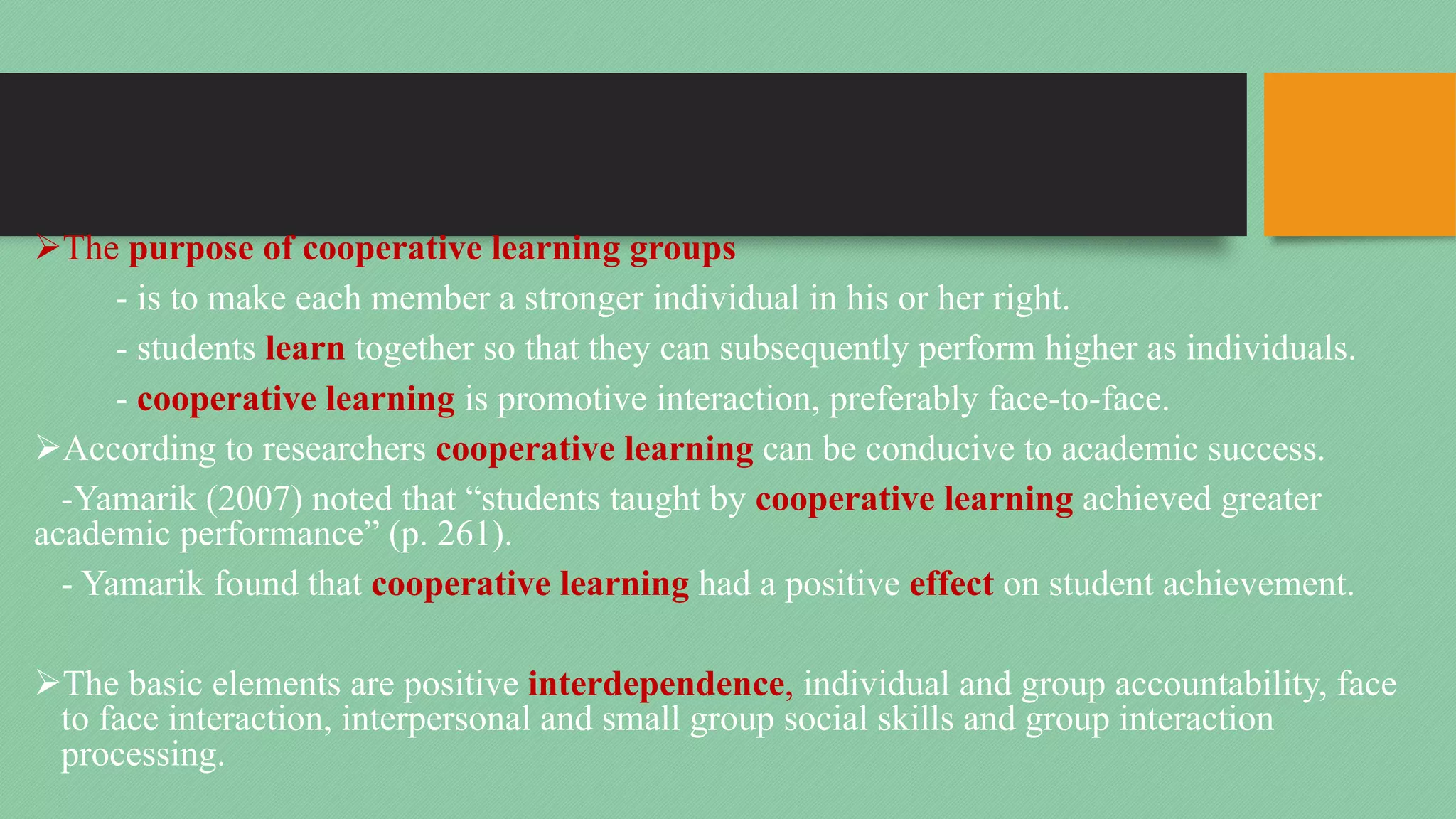 ØThe purpose of cooperative learning groups
- is to make each member a stronger individual in his or her right.
- students learn together so that they can subsequently perform higher as individuals.
- cooperative learning is promotive interaction, preferably face-to-face.
ØAccording to researchers cooperative learning can be conducive to academic success.
-Yamarik (2007) noted that “students taught by cooperative learning achieved greater
academic performance” (p. 261).
- Yamarik found that cooperative learning had a positive effect on student achievement.
ØThe basic elements are positive interdependence, individual and group accountability, face
to face interaction, interpersonal and small group social skills and group interaction
processing.
 