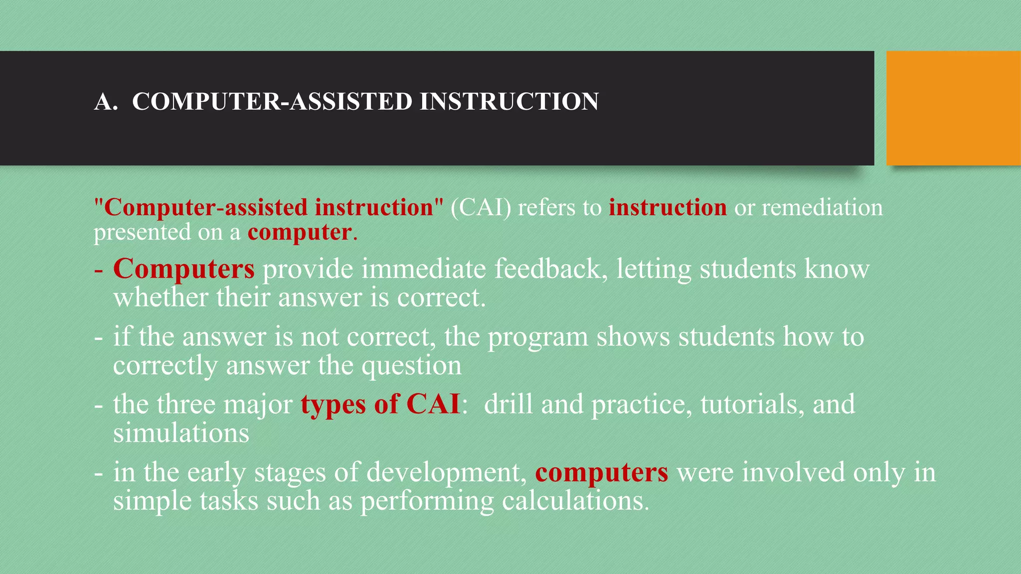 A. COMPUTER-ASSISTED INSTRUCTION
"Computer-assisted instruction" (CAI) refers to instruction or remediation
presented on a computer.
- Computers provide immediate feedback, letting students know
whether their answer is correct.
- if the answer is not correct, the program shows students how to
correctly answer the question
- the three major types of CAI: drill and practice, tutorials, and
simulations
- in the early stages of development, computers were involved only in
simple tasks such as performing calculations.
 