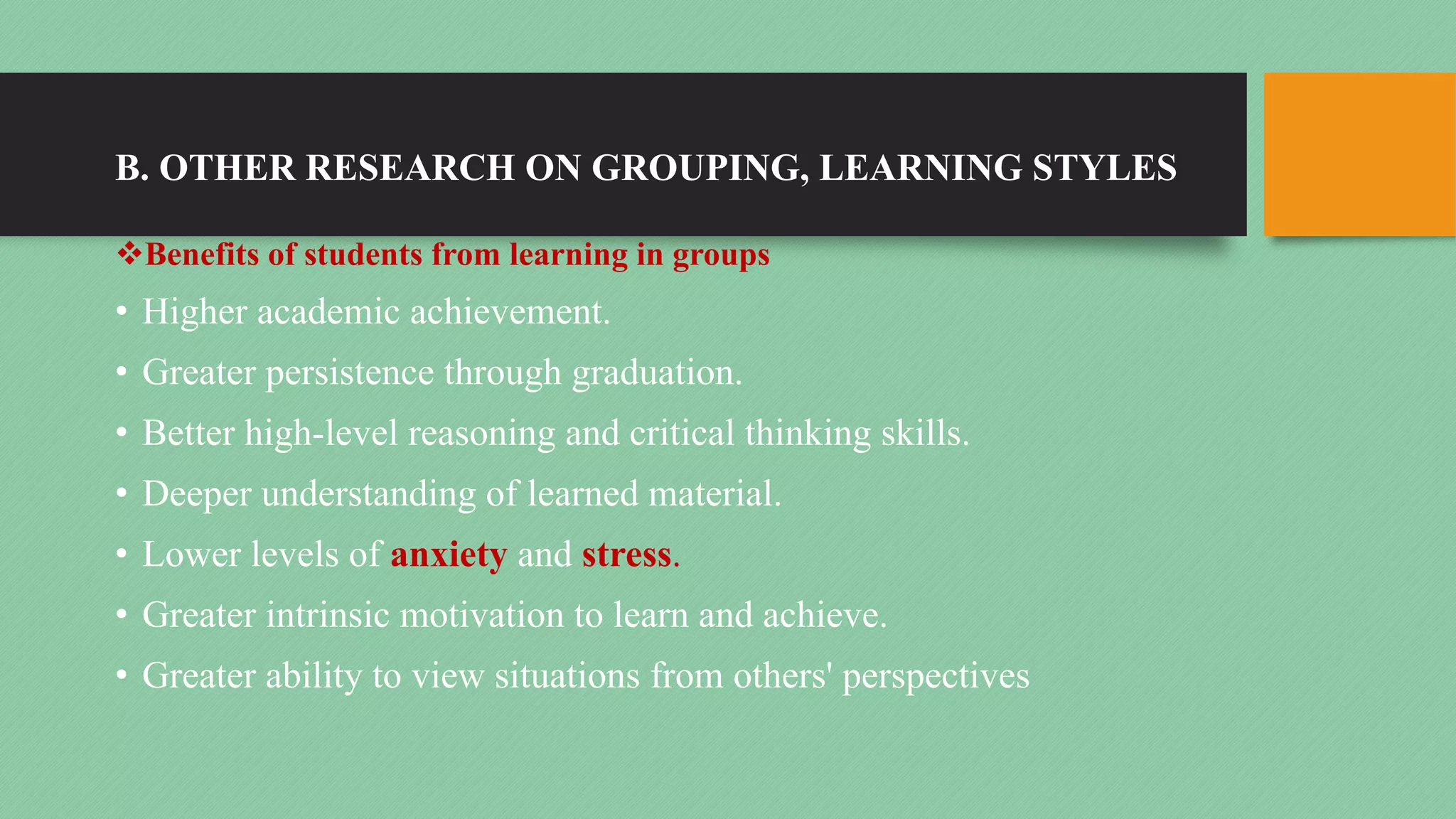 B. OTHER RESEARCH ON GROUPING, LEARNING STYLES
vBenefits of students from learning in groups
• Higher academic achievement.
• Greater persistence through graduation.
• Better high-level reasoning and critical thinking skills.
• Deeper understanding of learned material.
• Lower levels of anxiety and stress.
• Greater intrinsic motivation to learn and achieve.
• Greater ability to view situations from others' perspectives
 