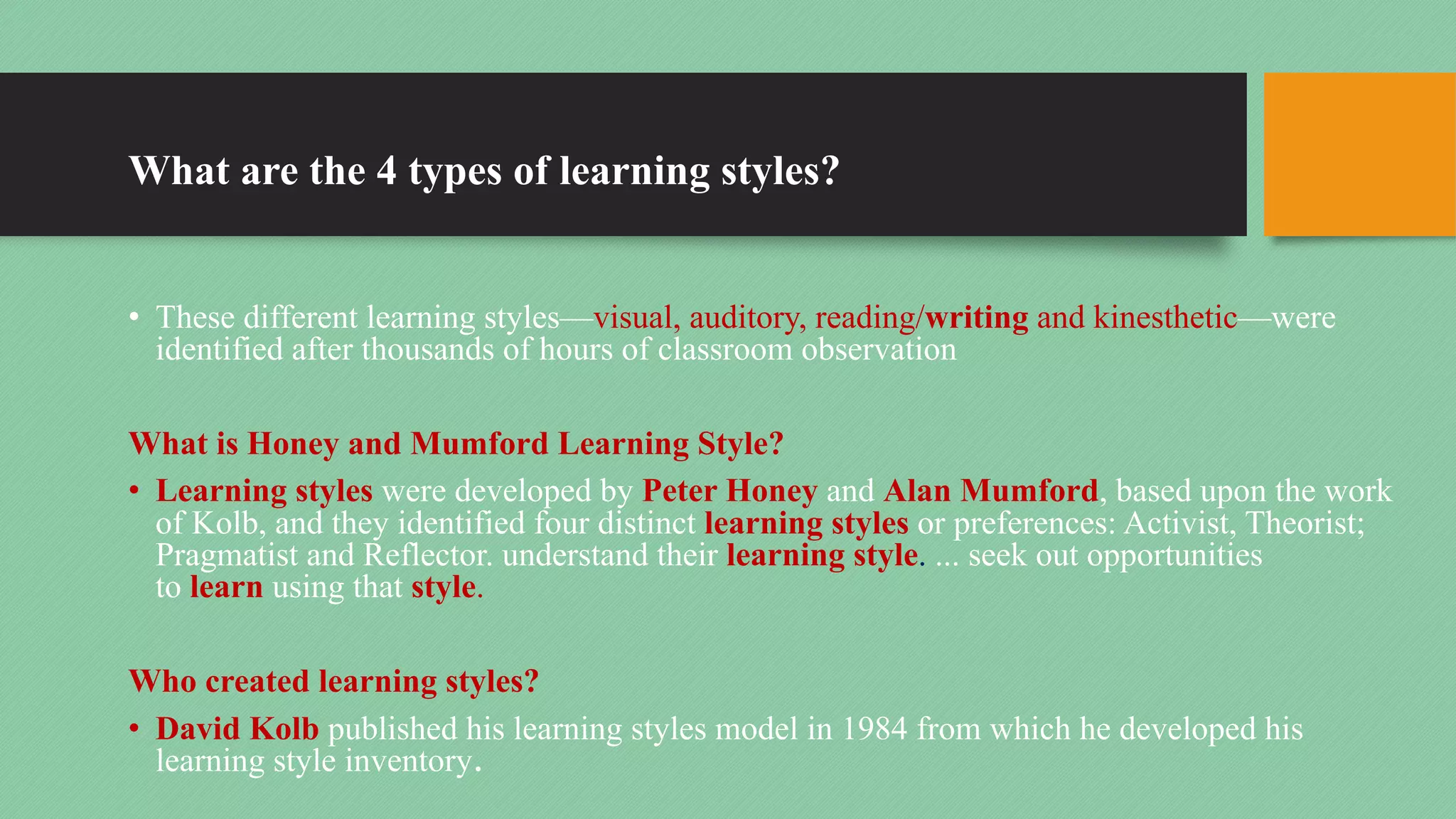 What are the 4 types of learning styles?
• These different learning styles—visual, auditory, reading/writing and kinesthetic—were
identified after thousands of hours of classroom observation
What is Honey and Mumford Learning Style?
• Learning styles were developed by Peter Honey and Alan Mumford, based upon the work
of Kolb, and they identified four distinct learning styles or preferences: Activist, Theorist;
Pragmatist and Reflector. understand their learning style. ... seek out opportunities
to learn using that style.
Who created learning styles?
• David Kolb published his learning styles model in 1984 from which he developed his
learning style inventory.
 