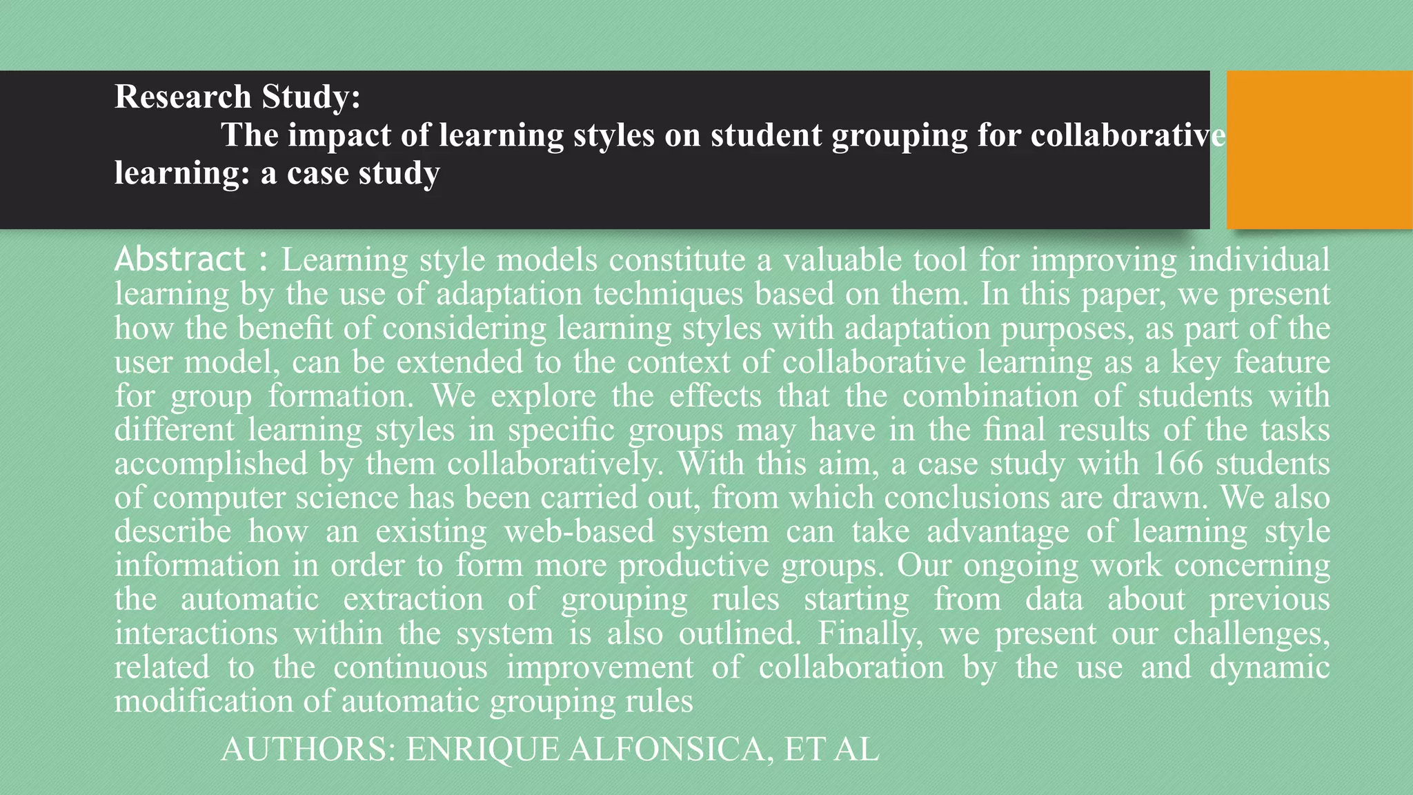 Research Study:
The impact of learning styles on student grouping for collaborative
learning: a case study
Abstract : Learning style models constitute a valuable tool for improving individual
learning by the use of adaptation techniques based on them. In this paper, we present
how the benefit of considering learning styles with adaptation purposes, as part of the
user model, can be extended to the context of collaborative learning as a key feature
for group formation. We explore the effects that the combination of students with
different learning styles in specific groups may have in the final results of the tasks
accomplished by them collaboratively. With this aim, a case study with 166 students
of computer science has been carried out, from which conclusions are drawn. We also
describe how an existing web-based system can take advantage of learning style
information in order to form more productive groups. Our ongoing work concerning
the automatic extraction of grouping rules starting from data about previous
interactions within the system is also outlined. Finally, we present our challenges,
related to the continuous improvement of collaboration by the use and dynamic
modification of automatic grouping rules
AUTHORS: ENRIQUE ALFONSICA, ET AL
 