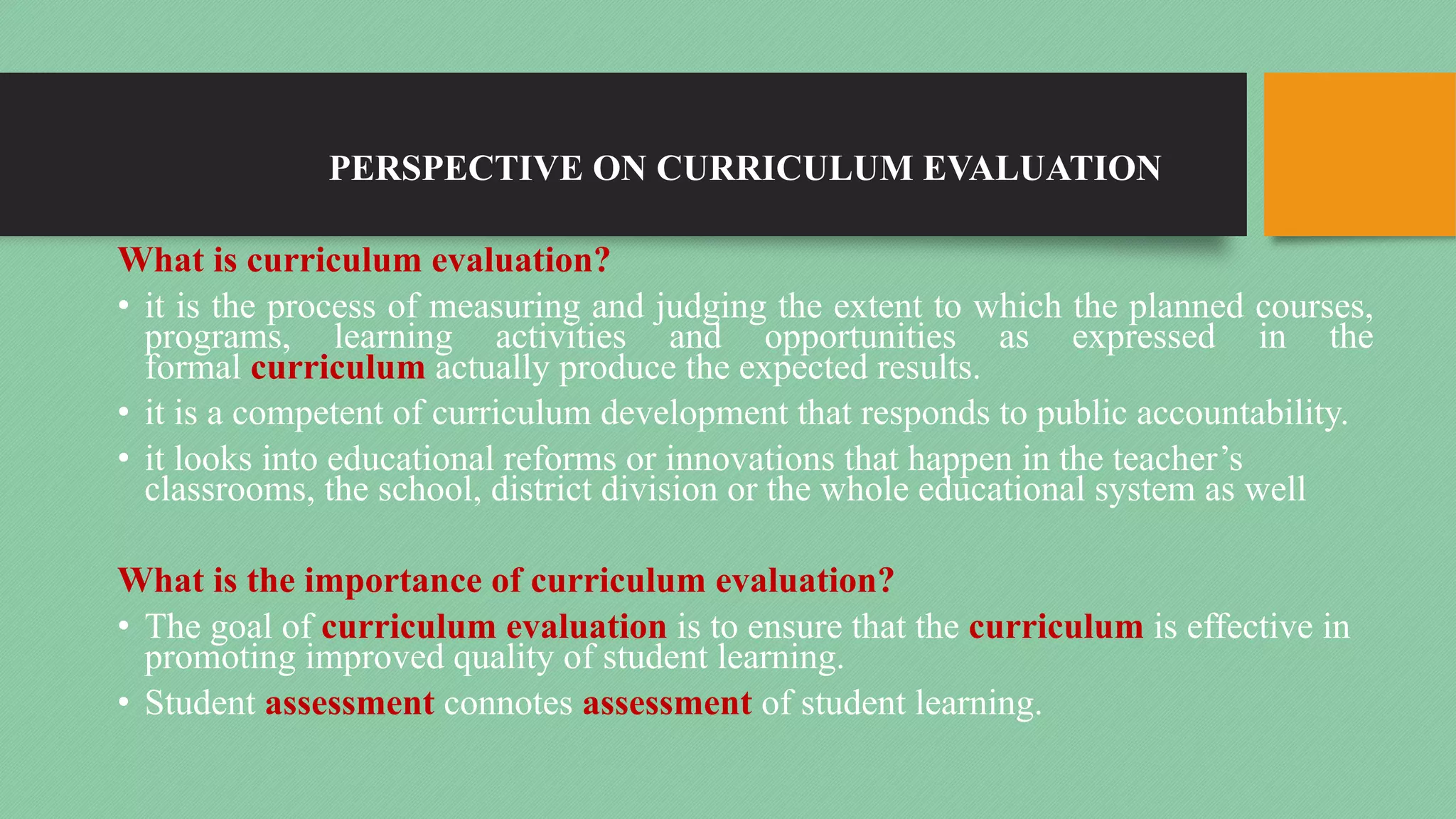 PERSPECTIVE ON CURRICULUM EVALUATION
What is curriculum evaluation?
• it is the process of measuring and judging the extent to which the planned courses,
programs, learning activities and opportunities as expressed in the
formal curriculum actually produce the expected results.
• it is a competent of curriculum development that responds to public accountability.
• it looks into educational reforms or innovations that happen in the teacher’s
classrooms, the school, district division or the whole educational system as well
What is the importance of curriculum evaluation?
• The goal of curriculum evaluation is to ensure that the curriculum is effective in
promoting improved quality of student learning.
• Student assessment connotes assessment of student learning.
 