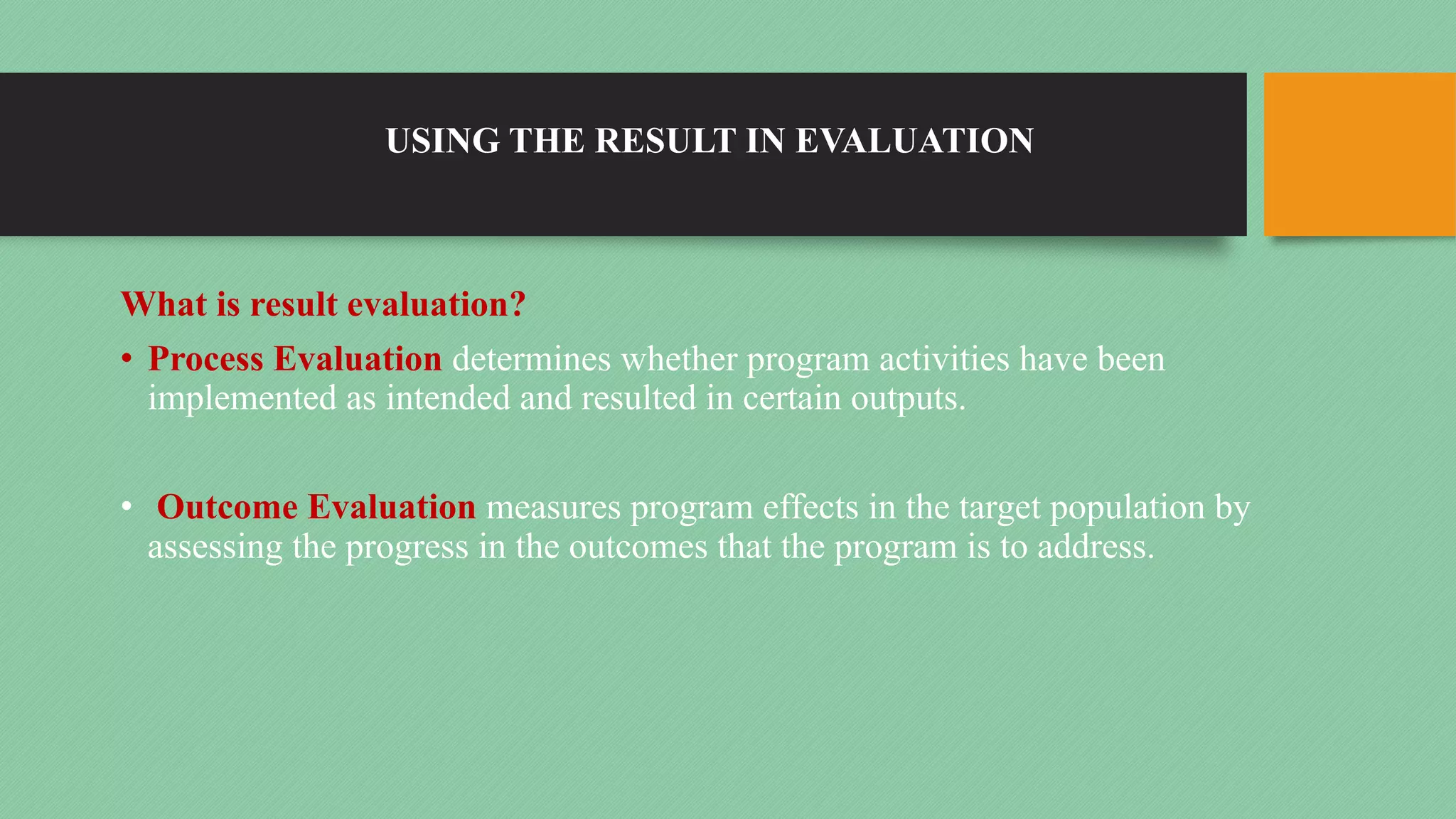 USING THE RESULT IN EVALUATION
What is result evaluation?
• Process Evaluation determines whether program activities have been
implemented as intended and resulted in certain outputs.
• Outcome Evaluation measures program effects in the target population by
assessing the progress in the outcomes that the program is to address.
 