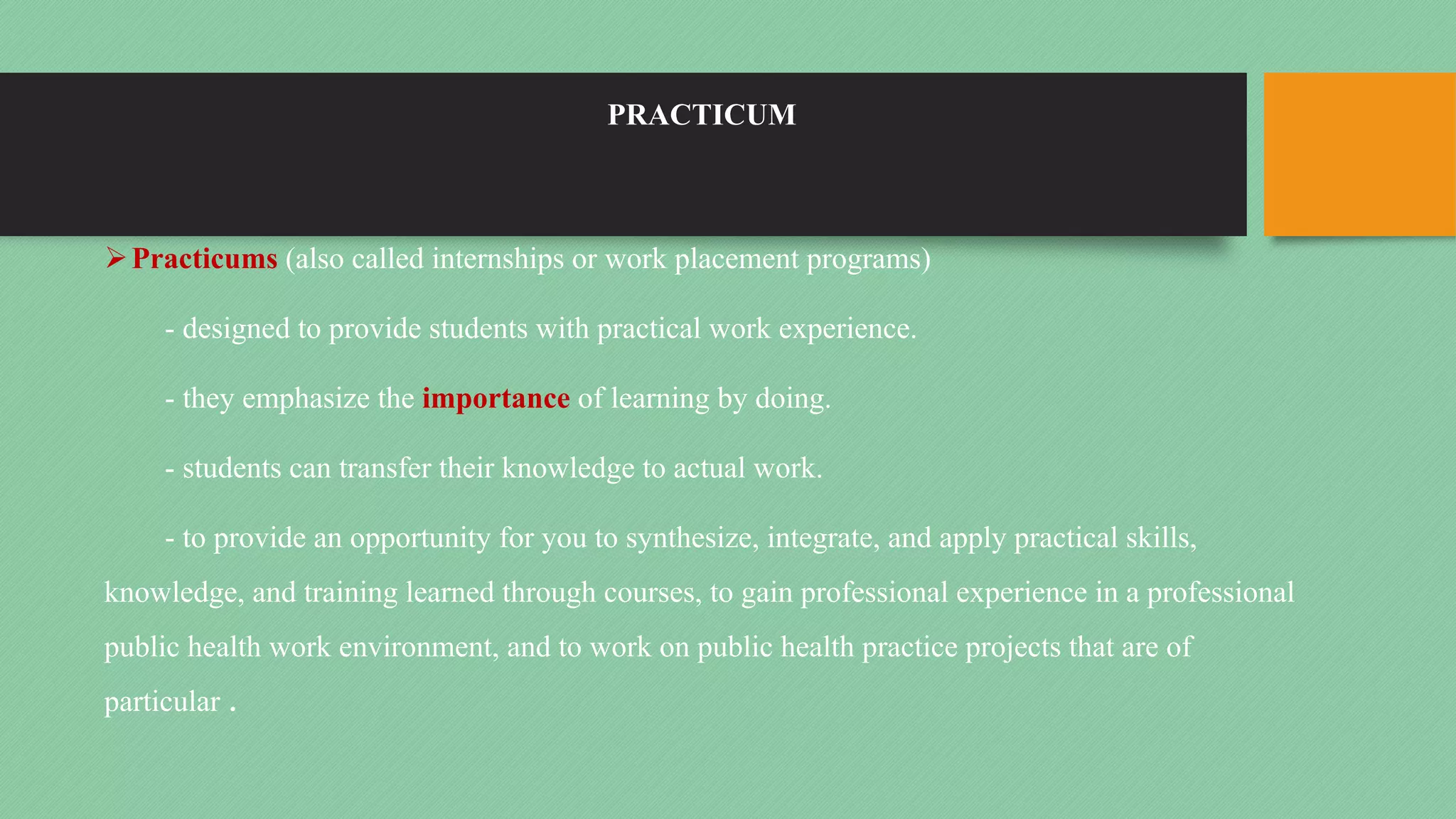 PRACTICUM
ØPracticums (also called internships or work placement programs)
- designed to provide students with practical work experience.
- they emphasize the importance of learning by doing.
- students can transfer their knowledge to actual work.
- to provide an opportunity for you to synthesize, integrate, and apply practical skills,
knowledge, and training learned through courses, to gain professional experience in a professional
public health work environment, and to work on public health practice projects that are of
particular .
 