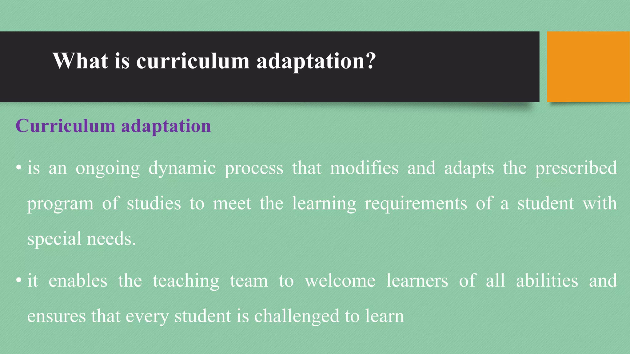 What is curriculum adaptation?
Curriculum adaptation
• is an ongoing dynamic process that modifies and adapts the prescribed
program of studies to meet the learning requirements of a student with
special needs.
• it enables the teaching team to welcome learners of all abilities and
ensures that every student is challenged to learn
 