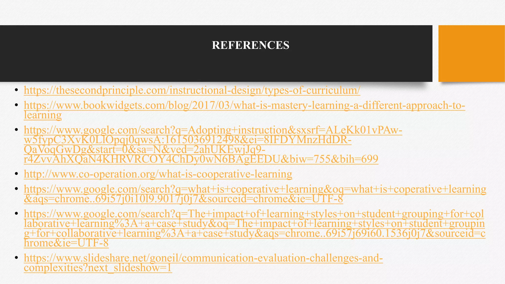 REFERENCES
• https://thesecondprinciple.com/instructional-design/types-of-curriculum/
• https://www.bookwidgets.com/blog/2017/03/what-is-mastery-learning-a-different-approach-to-
learning
• https://www.google.com/search?q=Adopting+instruction&sxsrf=ALeKk01vPAw-
w5fypC3XvK0LlOpqj0qwsA:1615036912498&ei=8IFDYMnzHdDR-
QaVoqGwDg&start=0&sa=N&ved=2ahUKEwjJq9-
r4ZvvAhXQaN4KHRVRCOY4ChDy0wN6BAgEEDU&biw=755&bih=699
• http://www.co-operation.org/what-is-cooperative-learning
• https://www.google.com/search?q=what+is+coperative+learning&oq=what+is+coperative+learning
&aqs=chrome..69i57j0i10l9.9017j0j7&sourceid=chrome&ie=UTF-8
• https://www.google.com/search?q=The+impact+of+learning+styles+on+student+grouping+for+col
laborative+learning%3A+a+case+study&oq=The+impact+of+learning+styles+on+student+groupin
g+for+collaborative+learning%3A+a+case+study&aqs=chrome..69i57j69i60.1536j0j7&sourceid=c
hrome&ie=UTF-8
• https://www.slideshare.net/goneil/communication-evaluation-challenges-and-
complexities?next_slideshow=1
 