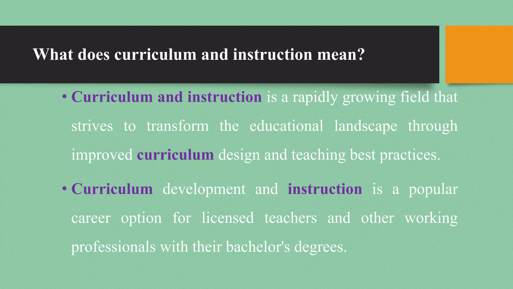 What does curriculum and instruction mean?
• Curriculum and instruction is a rapidly growing field that
strives to transform the educational landscape through
improved curriculum design and teaching best practices.
• Curriculum development and instruction is a popular
career option for licensed teachers and other working
professionals with their bachelor's degrees.
 