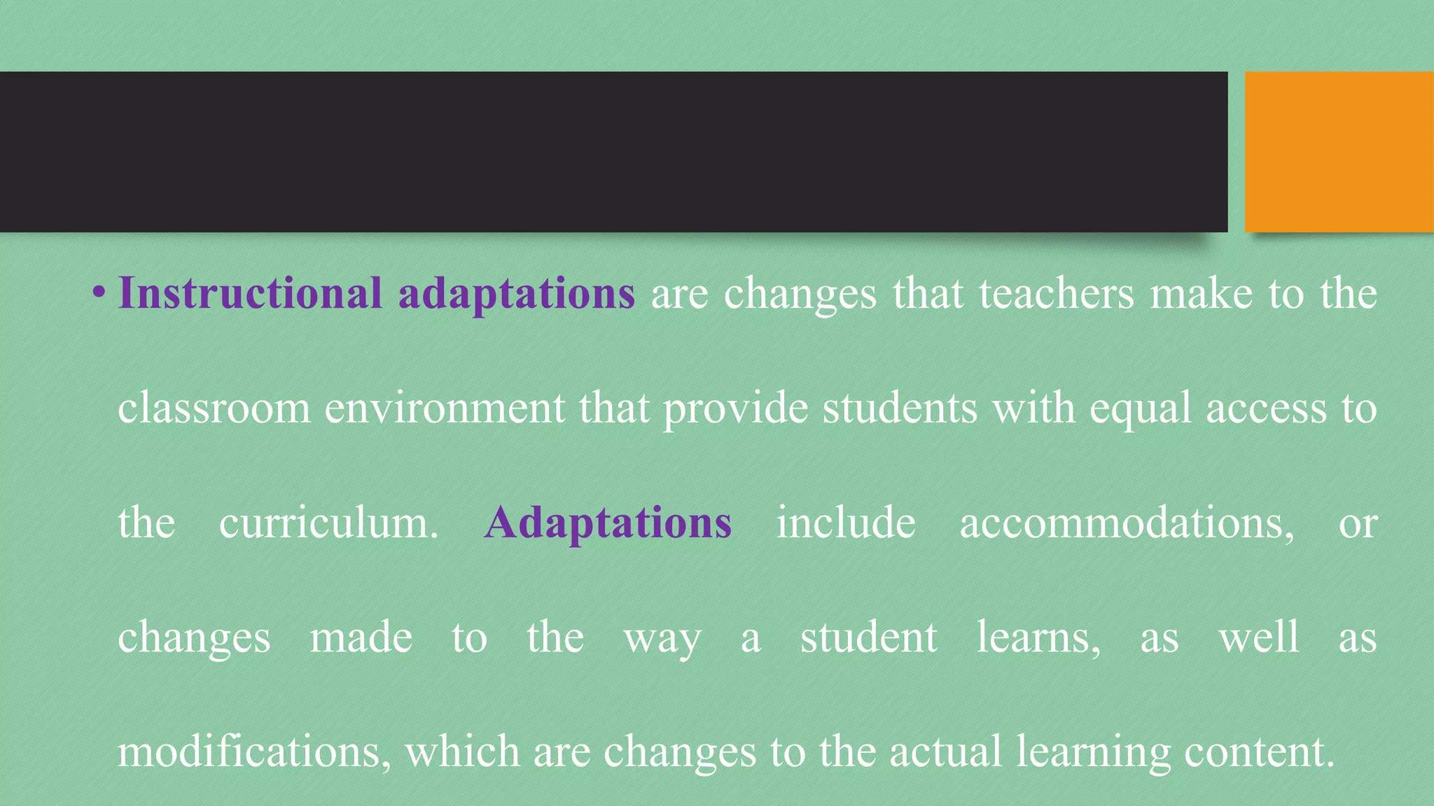 • Instructional adaptations are changes that teachers make to the
classroom environment that provide students with equal access to
the curriculum. Adaptations include accommodations, or
changes made to the way a student learns, as well as
modifications, which are changes to the actual learning content.
 