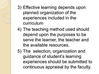 3) Effective learning depends upon
planned organization of the
experiences included in the
curriculum
4) The teaching method used should
depend upon the purposes to be
serve the learner, the teacher and
the available resources.
5) The selection, organization and
guidance of student’s learning
experiences should be submitted to
continuous appraisal by the faculty.
 