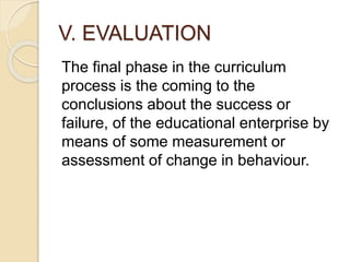 V. EVALUATION
The final phase in the curriculum
process is the coming to the
conclusions about the success or
failure, of the educational enterprise by
means of some measurement or
assessment of change in behaviour.
 