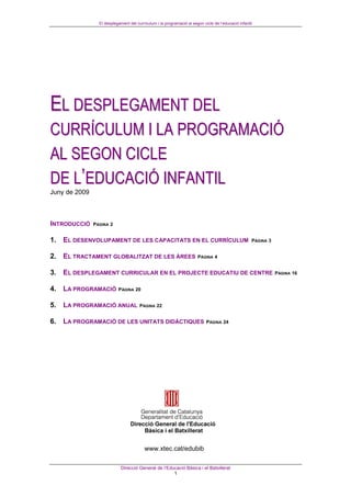 El desplegament del currículum i la programació al segon cicle de l’educació infantil




EL DESPLEGAMENT DEL
CURRÍCULUM I LA PROGRAMACIÓ
AL SEGON CICLE
DE L’EDUCACIÓ INFANTIL
Juny de 2009



INTRODUCCIÓ    PÀGINA 2


1. EL DESENVOLUPAMENT DE LES CAPACITATS EN EL CURRÍCULUM                                             PÀGINA 3


2. EL TRACTAMENT GLOBALITZAT DE LES ÀREES                              PÀGINA 4


3. EL DESPLEGAMENT CURRICULAR EN EL PROJECTE EDUCATIU DE CENTRE                                                 PÀGINA 16


4. LA PROGRAMACIÓ PÀGINA 20

5. LA PROGRAMACIÓ ANUAL                PÀGINA 22


6. LA PROGRAMACIÓ DE LES UNITATS DIDÀCTIQUES                                PÀGINA 24




                                          www.xtec.cat/edubib

                             Direcció General de l’Educació Bàsica i el Batxillerat
                                                      1
 