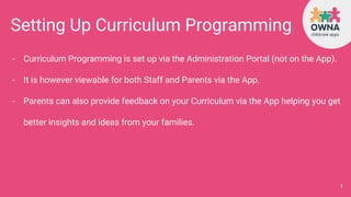 Setting Up Curriculum Programming
- Curriculum Programming is set up via the Administration Portal (not on the App).
- It is however viewable for both Staff and Parents via the App.
- Parents can also provide feedback on your Curriculum via the App helping you get
better insights and ideas from your families.
1
 