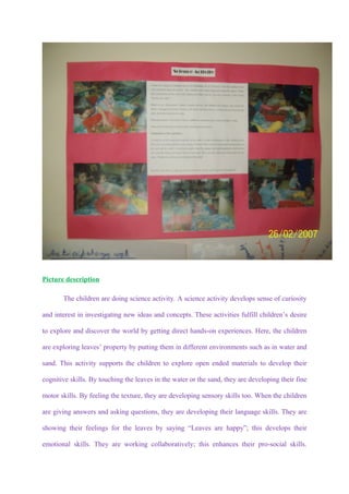 Picture description

       The children are doing science activity. A science activity develops sense of curiosity

and interest in investigating new ideas and concepts. These activities fulfill children’s desire

to explore and discover the world by getting direct hands-on experiences. Here, the children

are exploring leaves’ property by putting them in different environments such as in water and

sand. This activity supports the children to explore open ended materials to develop their

cognitive skills. By touching the leaves in the water or the sand, they are developing their fine

motor skills. By feeling the texture, they are developing sensory skills too. When the children

are giving answers and asking questions, they are developing their language skills. They are

showing their feelings for the leaves by saying “Leaves are happy”; this develops their

emotional skills. They are working collaboratively; this enhances their pro-social skills.
 