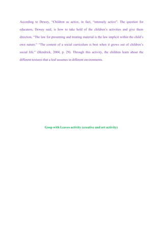 According to Dewey, “Children as active, in fact, “intensely active”. The question for

educators, Dewey said, is how to take hold of the children’s activities and give them

direction, “The law for presenting and treating material is the law implicit within the child’s

own nature.” “The content of a social curriculum is best when it grows out of children’s

social life.” (Hendrick, 2004, p. 29). Through this activity, the children learn about the

different textures that a leaf assumes in different environments.




                   Goop with Leaves activity (creative and art activity)
 